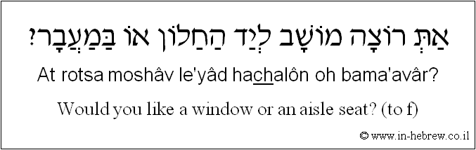 English to Hebrew: Would you like a window or an aisle seat? ( to f )