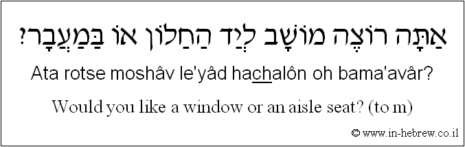 English to Hebrew: Would you like a window or an aisle seat? ( to m )