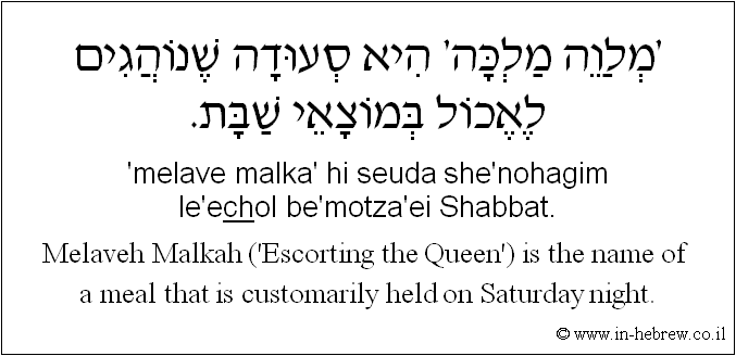 English to Hebrew: Melaveh Malkah ('Escorting the Queen') is the name of a meal that is customarily held on Saturday night.