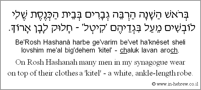 English to Hebrew: On Rosh Hashanah many men in my synagogue wear on top of their clothes a 'kitel' - a white, ankle-length robe.