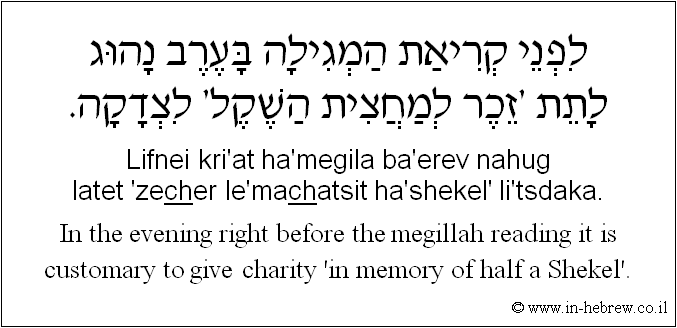 English to Hebrew: In the evening right before the megillah reading it is customary to give charity 'in memory of half a Shekel'.