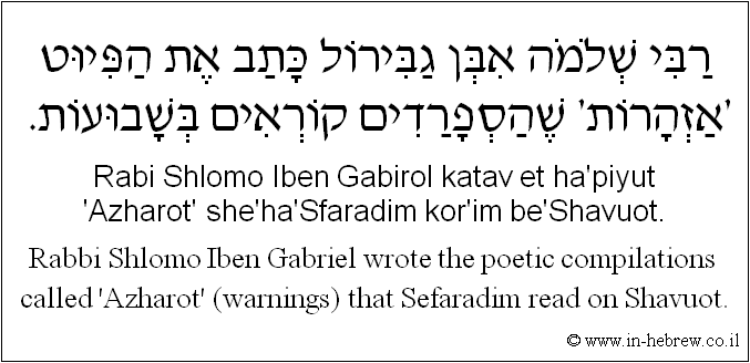 English to Hebrew: Rabbi Shlomo Iben Gabriel wrote the poetic compilations called 'Azharot' (warnings) that Sefaradim read on Shavuot.